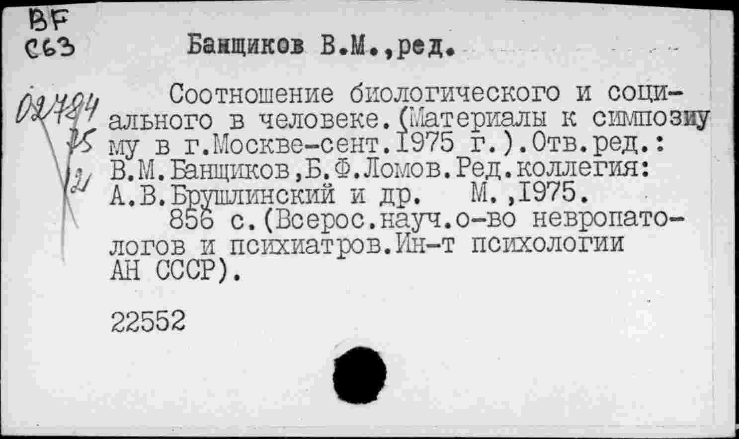 ﻿Банщиков В.М.,ред.
Соотношение биологического и социального в человеке. ([.Материалы к симпозиу му в г.Москве-сент.1975 г.).Отв.ред.: В. М. Банщиков, Б. Ф. Ломов. Бед. коллегия: А.В.Брушлинский и др. М.,1975.
856 с.(Всерос.науч.о-во невропатологов и психиатров.Ин-т психологии АН СССР).
22552